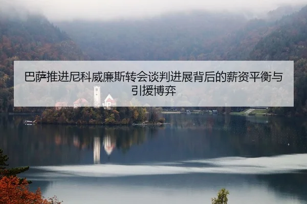 巴萨推进尼科威廉斯转会谈判进展背后的薪资平衡与引援博弈