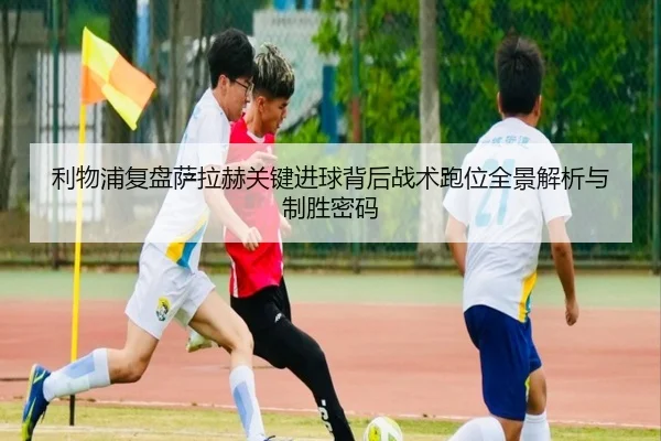 利物浦复盘萨拉赫关键进球背后战术跑位全景解析与制胜密码