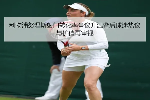 利物浦努涅斯射门转化率争议升温背后球迷热议与价值再审视